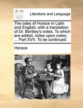 The Odes of Horace in Latin and English; With a Translation of Dr. Bentley's Notes. to Which Are Added, Notes Upon Notes; ... Part XVII. to Be Continued.