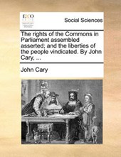 The Rights of the Commons in Parliament Assembled Asserted; And the Liberties of the People Vindicated. by John Cary, ...