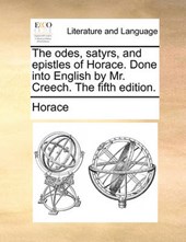 The Odes, Satyrs, and Epistles of Horace. Done Into English by Mr. Creech. the Fifth Edition.