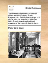 The Interest of Holland as to Their Alliances with France, Spain, England, &C. Faithfully Extracted Out of the Famous Monsieur John de Wit's True Interest and Political Maxims of the Republick of Holl - Pieter De La Court - 9781170530511