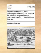 Sound Anatomiz'd, in a Philosophical Essay on Musick. Wherein Is Explained the Nature of Sound, ... by William Turner.