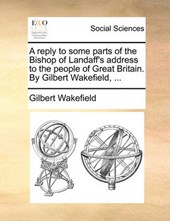 A Reply to Some Parts of the Bishop of Landaff's Address to the People of Great Britain. by Gilbert Wakefield, ...