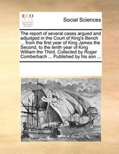 The Report of Several Cases Argued and Adjudged in the Court of King's Bench ... from the First Year of King James the Second, to the Tenth Year of King William the Third. Collected by Roger Comberbach ... Published by His Son ...
