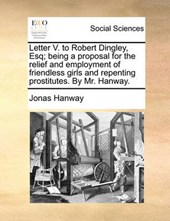 Letter V. to Robert Dingley, Esq; Being a Proposal for the Relief and Employment of Friendless Girls and Repenting Prostitutes. by Mr. Hanway.