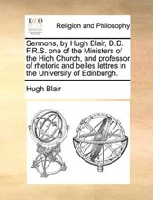 Sermons, by Hugh Blair, D.D. F.R.S. One of the Ministers of the High Church, and Professor of Rhetoric and Belles Lettres in the University of Edinburgh.