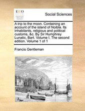A Trip to the Moon. Containing an Account of the Island of Noibla. Its Inhabitants, Religious and Political Customs, &C. by Sir Humphrey Lunatic, Bart. Volume I. the Second Edition. Volume 1 of 1