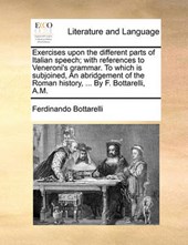 Exercises Upon the Different Parts of Italian Speech; With References to Veneroni's Grammar. to Which Is Subjoined, an Abridgement of the Roman History, ... by F. Bottarelli, A.M.