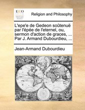 L'Epe'e de Gedeon Sotenu Par L'Pe de L'Eternel, Ou, Sermon D'Action de Graces, ... Par J. Armand Dubourdieu, ...