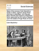 State of the Process Colin MacArthur Dyster in Nairn; Against James Rose Merchant in Aberdeen, and George Bean Sheriff Clerk Depute of Aberdeen, Factor Appointed by the Lords of Session Upon the Estat - Colin MacArthur - 9781170943816