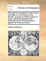 The Right of Succession to the Crown of England, in the Family of the Stuarts, Exclusive of Mary Queen of Scots, Learnedly Asserted and Defended by Sir Nicholas Bacon, ... Against Sir Anthony Brown - Anthony Browne - 9781170995075