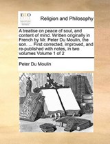 A Treatise on Peace of Soul, and Content of Mind. Written Originally in French by Mr. Peter Du Moulin, the Son. ... First Corrected, Improved, and Re-Published with Notes, in Two Volumes Volume 1 of 2 - Peter Du Moulin - 9781171007050