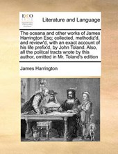 The Oceana and Other Works of James Harrington Esq; Collected, Methodiz'd, and Review'd, with an Exact Account of His Life Prefix'd, by John Toland. Also, All the Politcal Tracts Wrote by This Author,
