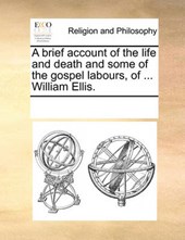A Brief Account of the Life and Death and Some of the Gospel Labours, of ... William Ellis.