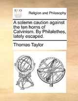 A Solemn Caution Against the Ten Horns of Calvinism. by Philalethes, Lately Escaped. - Thomas Taylor - 9781171107828