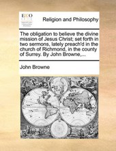 The Obligation to Believe the Divine Mission of Jesus Christ; Set Forth in Two Sermons, Lately Preach'd in the Church of Richmond, in the County of Surrey. by John Browne, ...