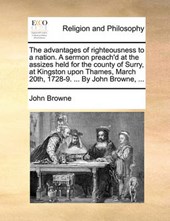 The Advantages of Righteousness to a Nation. a Sermon Preach'd at the Assizes Held for the County of Surry, at Kingston Upon Thames, March 20th, 1728-9. ... by John Browne, ...