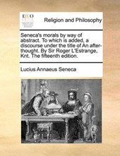 Seneca's Morals by Way of Abstract. to Which Is Added, a Discourse Under the Title of an After-Thought. by Sir Roger L'Estrange, Knt. the Fifteenth Edition.