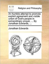 An Humble Attempt to Promote Explicit Agreement and Visible Union of God's People in Extraordinary Prayer, ... by Jonathan Edwards, ... - Jonathan Edwards - 9781171165644
