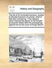 The Life of Dr Archibald Cameron, Brother to Donald Cameron of Lochiel, Chief of That Clan Containing, I the Reasons Which Induced the Doctor to List Himself Among the Rebels with the Proceedings Against Him at the Court of King's Bench
