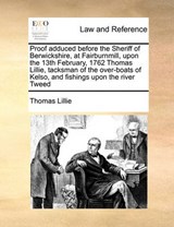Proof Adduced Before the Sheriff of Berwickshire, at Fairburnmill, Upon the 13th February, 1762 Thomas Lillie, Tacksman of the Over-Boats of Kelso, and Fishings Upon the River Tweed - Thomas Lillie - 9781171421429