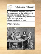 An Answer to a Pamphlet, Entitled, Considerations on the Bill to Permit Persons Professing the Jewish Religion to Be Naturalized; Wherein the False Reasoning, Gross Misrepresentation of Facts