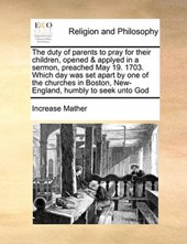 The Duty of Parents to Pray for Their Children, Opened & Applyed in a Sermon, Preached May 19. 1703. Which Day Was Set Apart by One of the Churches in Boston, New-England, Humbly to Seek Unto God