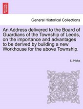 An Address delivered to the Board of Guardians of the Township of Leeds, on the importance and advantages to be derived by building a new Workhouse for the above Township.