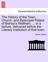 The History of the Town, Church, and Episcopal Palace of Bishop's Waltham, ... in a lecture, delivered before the Literary Institution of that town. - Walters, Charles - 9781241062118