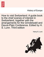How to visit Switzerland. A guide book to the chief scenes of interest in Switzerland, together with the arrangements for the Grindelwald and Davos-Platz Conference. Edited by H. S. Lunn. Third editio
