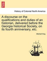 A Discourse on the Qualifications and Duties of an Historian, Delivered Before the Georgia Historical Society, on Its Fourth Anniversary, Etc. - Mitchell King - 9781241446369