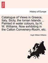 Catalogue of Views in Greece, Italy, Sicily, the Ionian Islands ... Painted in water colours, by H. W. Williams. Now exhibiting in the Calton Convenery-Room, etc. - Williams, Hugh William - 9781241506339