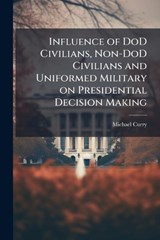 Influence of DoD Civilians, Non-DoD Civilians and Uniformed Military on Presidential Decision Making - Michael Curry - 9781288255016