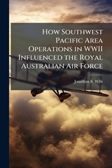 How Southwest Pacific Area Operations in WWII Influenced the Royal Australian Air Force - WILLS,  Jonathan B - 9781288293599