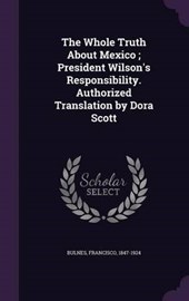 The Whole Truth about Mexico; President Wilson's Responsibility. Authorized Translation by Dora Scott