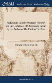 An Enquiry Into the Origin of Honour, and the Usefulness of Christianity in War. by the Author of the Fable of the Bees
