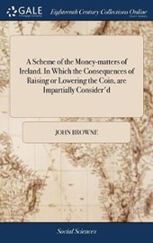 A Scheme of the Money-Matters of Ireland. in Which the Consequences of Raising or Lowering the Coin, Are Impartially Consider'd