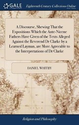 A Discourse, Shewing That the Expositions Which the Ante-Nicene Fathers Have Given of the Texts Alleged Against the Reverend Dr Clarke by a Learned Layman, Are More Agreeable to the Interpretations of Dr Clarke - WHITBY,  Daniel - 9781385553701