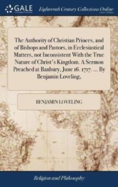 The Authority of Christian Princes, and of Bishops and Pastors, in Ecclesiastical Matters, Not Inconsistent with the True Nature of Christ's Kingdom. a Sermon Preached at Banbury, June 16. 1717. ... b
