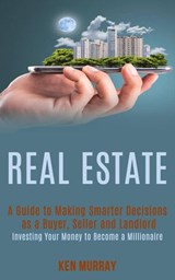 Real Estate: a Guide to Making Smarter Decisions as a Buyer, Seller and Landlord (Investing Your Money to Become a Millionaire) - Ken Murray - 9781393037323