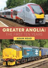 Greater Anglia: The First Ten Years - Adam Head - 9781398105522