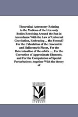 Theoretical Astronomy Relating to the Motions of the Heavenly Bodies Revolving Around the Sun in Accordance With the Law of Universal Gravitation, Embracing ... the Formulµ For the Calculation of the  - James C (James Craig) Watson - 9781425567385