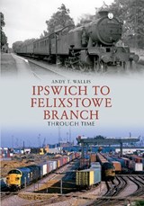 Ipswich to Felixstowe Branch Through Time - Andy T. Wallis - 9781445607665