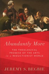 Abundantly More: The Theological Promise of the Arts in a Reductionist World - Jeremy S. Begbie - 9781540971043