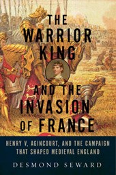The Warrior King and the Invasion of France - Henry V, Agincourt, and the Campaign that Shaped Medieval England