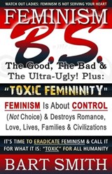 FEMINISM B.S. (The Good, The Bad & The Ultra-Ugly!) + "TOXIC FEMININITY": FEMINISM Is About CONTROL (Not Choice) & Destroys Romance, Love-lives, Famil - SMITH,  Bart - 9781661370909