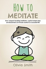 How to Meditate: How I stopped doubting meditation, applied simple steps and discovered a 10 minute routine to a successful life - SMITH,  Olivia - 9781729380789