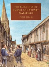 The Buildings of Tudor and Stuart Wakefield - Peter Brears - 9781907730788