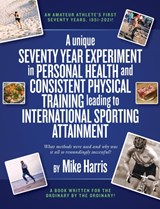 A unique Seventy Year Experiment  in Personal Health and Consistent Physical Training leading to International Sporting Attainment - Mike Harris - 9781914195969