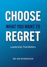 CHOOSE WHAT YOU WANT TO REGRET, A leadership mindset that can define the significance of anyone's legacy - Jim Murdaugh - 9781965950944