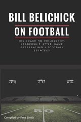 Bill Belichick: His Coaching Philosophy, Leadership Style, Game Preparation & Football Strategy - Pete Smith - 9781977095787